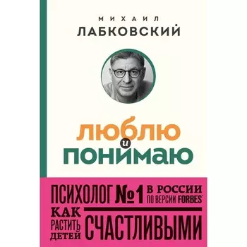 Люблю и понимаю. Как растить детей счастливыми (и не сойти с ума от беспокойства). Лабковский М.