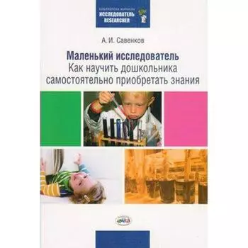 Маленький исследователь. Как научить дошкольника самостоятельно приобретать знания дошкольного и младшего возраста. Савенков А. И.