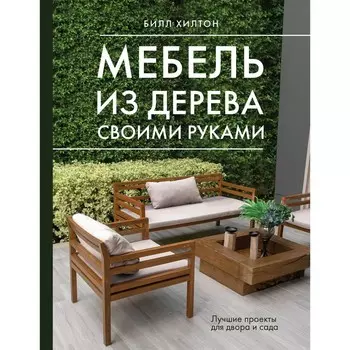Мебель из дерева своими руками. Лучшие проекты для двора и сада. Хилтон Б.