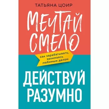 Мечтай смело, действуй разумно. Как зарабатывать, занимаясь любимым делом. Цоир Т.