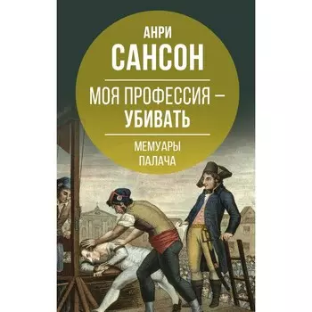 Моя профессия – убивать. Мемуары палача. Анри Сансон