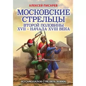 Московские стрельцы второй половины XVII – начала XVIII в. «Из самопалов стрелять ловки». Писарев А.