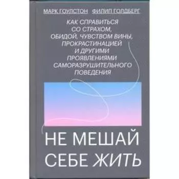 Не мешай себе жить. Как справиться со страхом, обидой, чувством вины, прокрастинацией и другими. Марк Гоулстон, Филип Голдберг