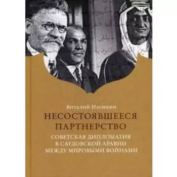 Несостоявшееся партнерство. Советская дипломатия в Саудовской Аравии между мировыми войнами. Наумкин В.В.
