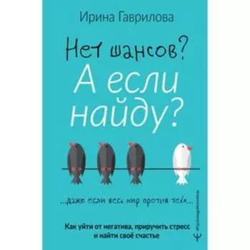 Нет шансов? А если найду? Как уйти от негатива, приручить стресс и найти своё счастье. Гаврилова Ирина