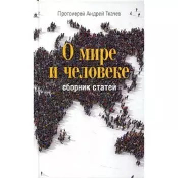О мире и человеке. 2-е издание. Протоиерей Андрей Ткачев