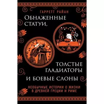 Обнаженные статуи, толстые гладиаторы и боевые слоны. Необычные истории о жизни в Древней Греции и Риме. Гарретт Р.