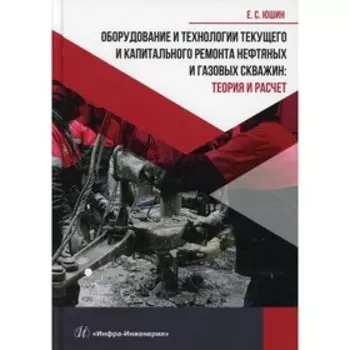 Оборудование и технологии текущего и капитального ремонта нефтяных и газовых скважин: теория и расчет. Юшин Е.С.