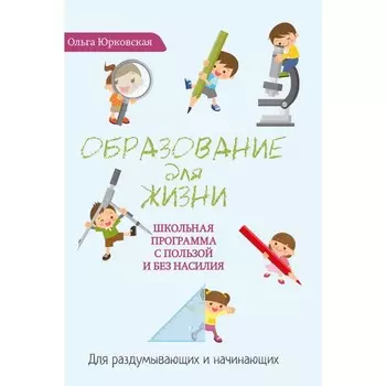 Образование для жизни. Школьная программа с пользой и без насилия. Для раздумывающих и начинающих. Юрковская О.