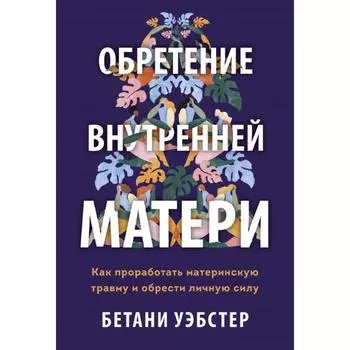 Обретение внутренней матери. Как проработать материнскую травму и обрести личную силу. Бетани У.