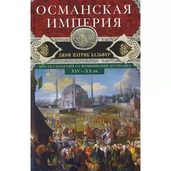 Османская империя. Шесть столетий от возвышения до упадка. XIV-XX вв. Бальфур Дж.П.