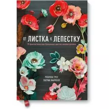 От листка к лепестку. 75 фантастических бумажных цветов своими руками. Ребекка Тусс, Патрик Фаррелл