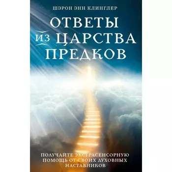 Ответы из Царства предков: получайте экстрасенсорную помощь от своих Духовных Наставников. Клинглер Ш.Э.