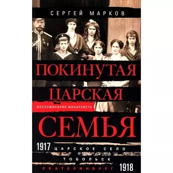 Покинутая царская семья. Царское Село — Тобольск — Екатеринбург. 1917-1918. Марков С.В.