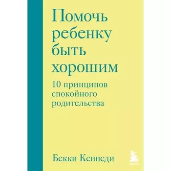 Помочь ребёнку быть хорошим. 10 принципов спокойного родительства. Кеннеди Б.