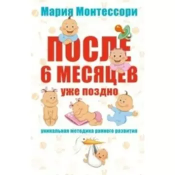 После 6 месяцев уже поздно. Уникальная методика раннего развития. Монтессори М.