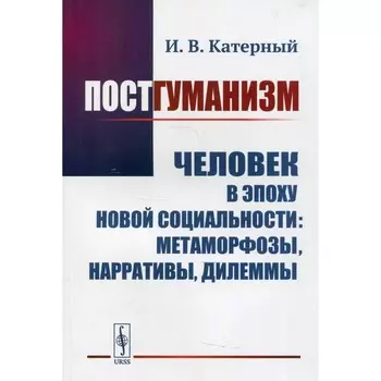 Постгуманизм. Человек в эпоху новой социальности: метаморфозы, нарративы, дилеммы. Катерный И.В.