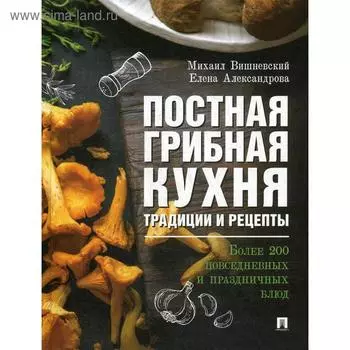 Постная грибная кухня: традиции и рецепты. Более 200 повседневных и праздничных блюд. Вишневский М.В., Александрова Е.А.