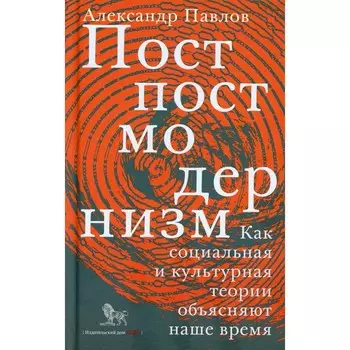 Постпостмодернизм. Как социальная и культурная теории объясняют наше время. 3-е издание, дополненное. Павлов А.В.
