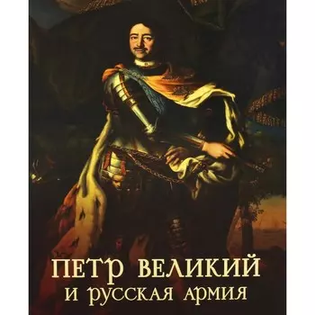 Пётр Великий и русская армия. Памятники Петровской эпохи в собрании Военно-исторического музея артиллерии, инженерных войск и войск связи. Ефимов С.В.