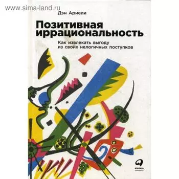 Позитивная иррациональность. Как извлекать выгоду из своих нелогичных поступков. Ариели Д.