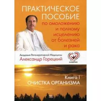 Практическое пособие по омоложению и полному исцелению от болезней и рака. Книга 1. Очистка организма. Горецкий А.