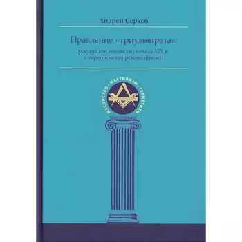 Правление «триумвирата»: российское масонство начала XIX в. в переписке его руководителей. Серков А.И.