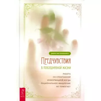 Предчувствия в повседневной жизни. Работа со спонтанной информацией, когда рациональное мышление не помогает. Ван Бронкхорст Дж.