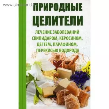 Природные целители. Лечение заболеваний скипидаром, керосином, дегтем, парафином, перекисью водорода. Сайдакова Р.И.