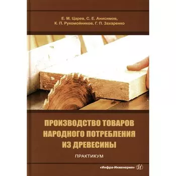 Производство товаров народного потребления из древесины. Практикум. Учебное пособие. Царев Е.М., Анисимов С.Е., Рукомойников К.П.