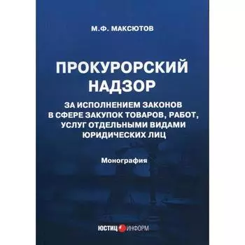 Прокурорский надзор за исполнением законов в сфере закупок товаров, работ, услуг отдельными видами юридических лиц: монография. Максютов М.Ф.