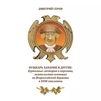 Пушкарь Хахарин и другие. Куриозные гистории о персонах, жительство имевших во Всероссийской державе в XVIII столетии. Серов Д.О.