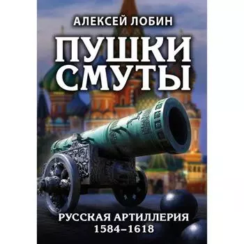 Пушки Смуты: Русская артиллерия 1584–1618 гг.. Лобин А.Н.