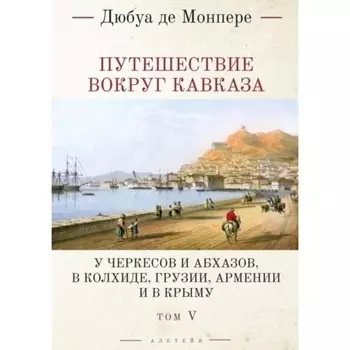 Путешествие вокруг Кавказа. Том 5. У черкесов и абхазов, в Колхиде, Грузии, Армении и в Крыму. В 7 томах. Монпере де Ф.Д.