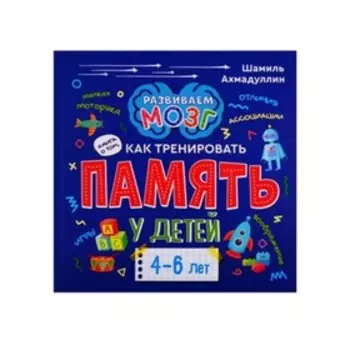 Развиваем мозг. Как тренировать память у детей 4-6 лет. Ахмадуллин Ш.Т.