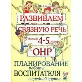 Развиваем связную речь у детей от 4 до 5 лет с ОНР. Планирование работы воспитателя в средней группе. Арбекова Н. Е.