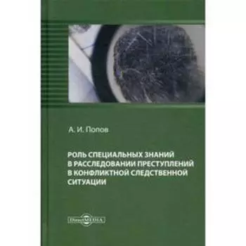 Роль специальных знаний в расследовании преступлений в конфликтной следственной ситуации: монография. Попов А.И.
