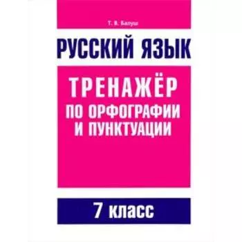 Русский язык. Тренажер по орфографии и пунктуации. 7 класс. Балуш Т. В.