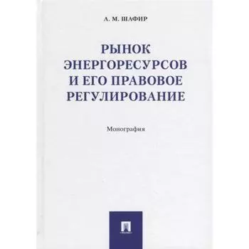 Рынок энергоресурсов и его правовое регулирование. Монография. Шафир М.
