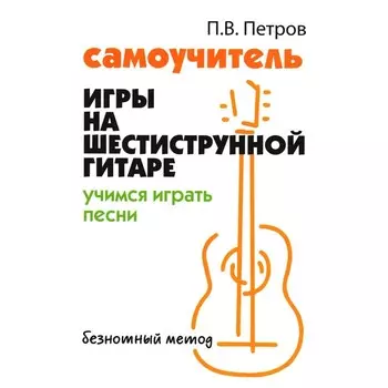 Самоучитель игры на шестиструнной гитаре. Учимся играть песни. Петров П. В.