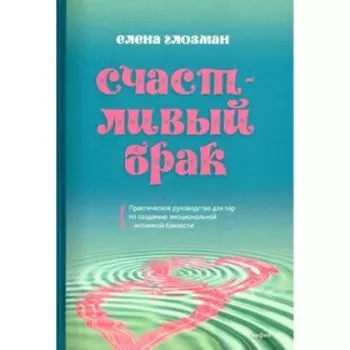 Счастливый брак. Практическое руководство для пар по созданию эмоциональной и интимной близости. Глозман Е.