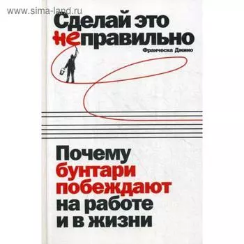 Сделай это неправильно: Почему бунтари побеждают на работе и в жизни. Джино Ф.