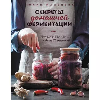 Секреты домашней ферментации. Наука и практика. Более 50 рецептов. Юлия Мальцева