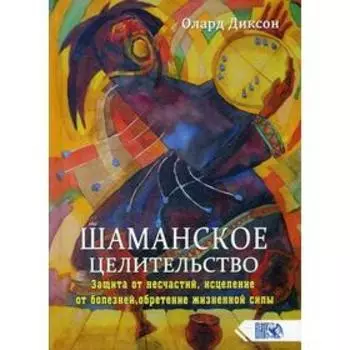 Шаманское целительство. Защита от несчастий, исцеление от болезней, обретение жизненной силы. Диксон О.