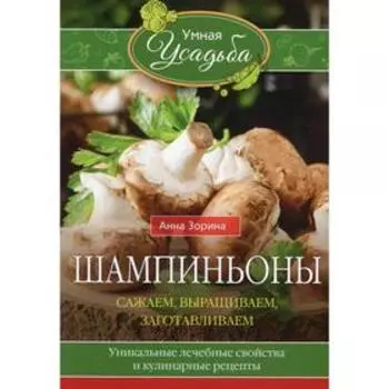 Шампиньоны. Сажаем, выращиваем, заготавливаем. Уникальные лечебные свойства и кулинарные рецепты. Зорина А.