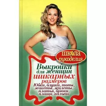 ШколаРукоделия. Выкройки для женщин шикарных размеров. Юбки, блузки, топы, жакеты, жилеты, платья, брюки, плащи, пальто. Сост. Кашин С.П.