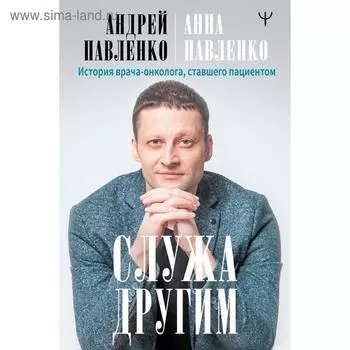 Служа другим. История врача-онколога, ставшего пациентом. Павленко Андрей, Павленко Анна
