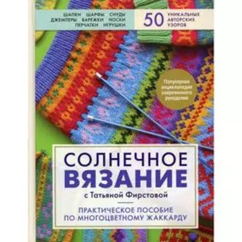 Солнечное вязание с Татьяной Фирстовой: практическое пособие по многоцветному жаккарду. Фирстова Т. В.