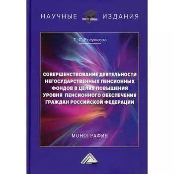 Совершенствование деятельности негосударственных пенсионных фондов в целях повышения уровня пенсионного обеспечения граждан РФ: Монография. 2-е издание. Есаулкова Т.С.