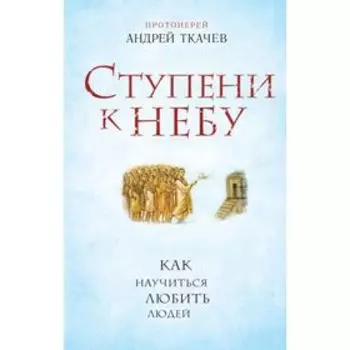 Ступени к Небу. Как научиться любить людей. Протоиерей Андрей Ткачев